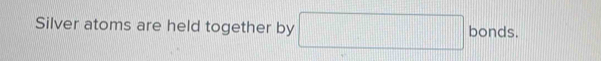 Silver atoms are held together by □ bonds. _  1111111111