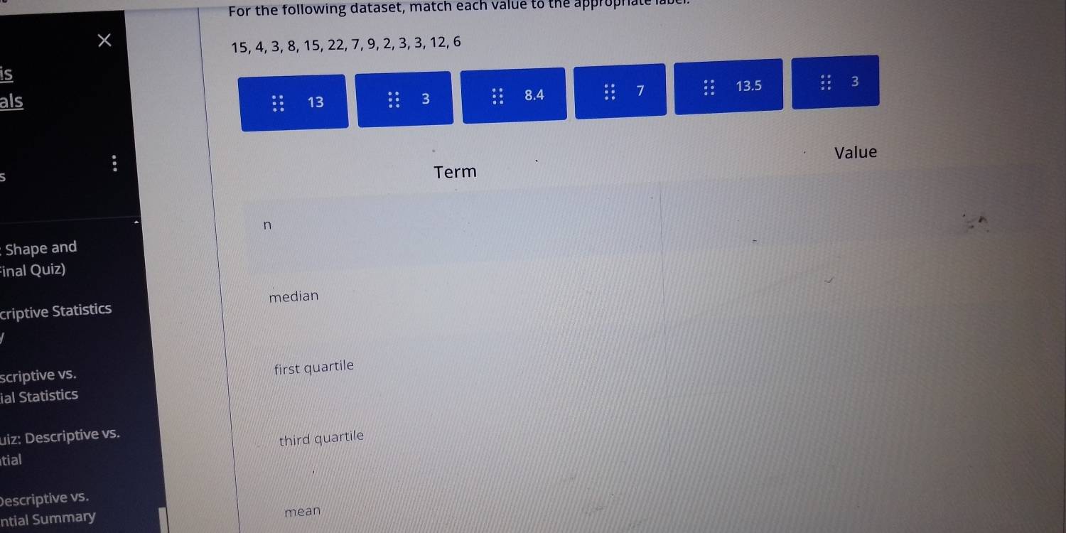 For the following dataset, match each value to the approphate la
X
15, 4, 3, 8, 15, 22, 7, 9, 2, 3, 3, 12, 6
is
3
als 13 3 8. 4 :: 7
13.5
Value
5 Term
ク
Shape and
Final Quiz)
criptive Statistics median
scriptive vs. first quartile
ial Statistics
uiz: Descriptive vs.
third quartile
tial
)escriptive vs.
ntial Summary mean