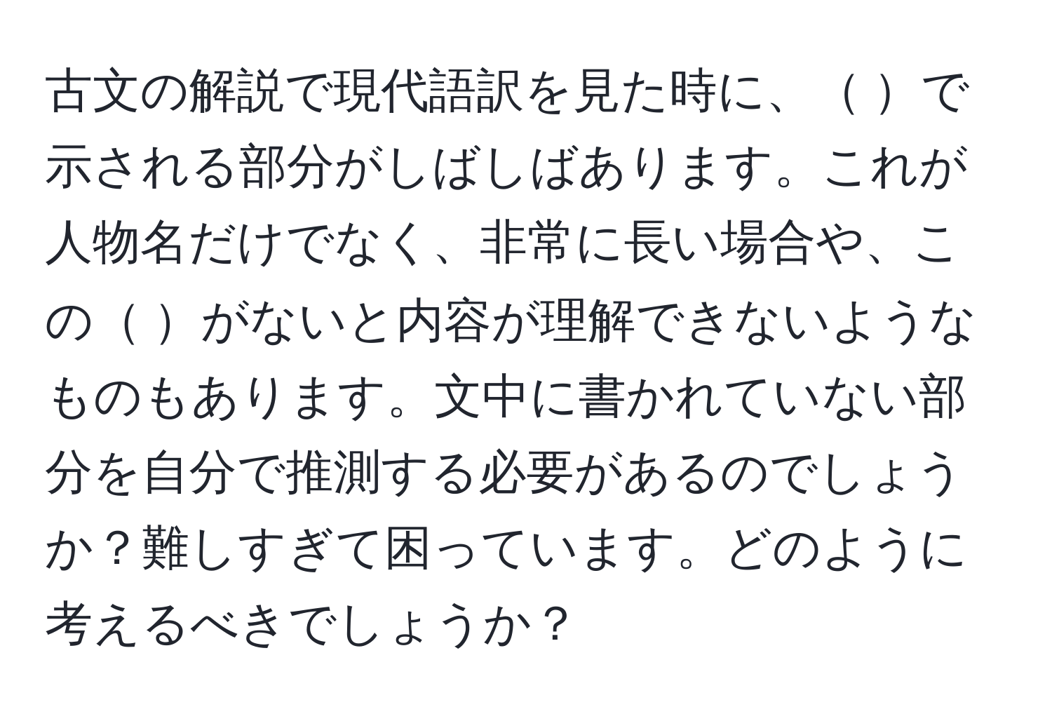 古文の解説で現代語訳を見た時に、 で示される部分がしばしばあります。これが人物名だけでなく、非常に長い場合や、この がないと内容が理解できないようなものもあります。文中に書かれていない部分を自分で推測する必要があるのでしょうか？難しすぎて困っています。どのように考えるべきでしょうか？