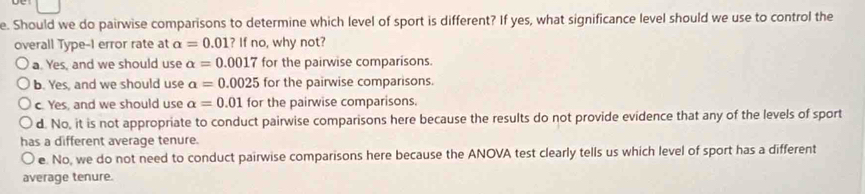 Should we do pairwise comparisons to determine which level of sport is different? If yes, what significance level should we use to control the
overall Type-I error rate at a=0.01?Ifno , why not?
a. Yes, and we should use alpha =0.0017 for the pairwise comparisons.
b. Yes, and we should use a=0.0025 for the pairwise comparisons.
c. Yes, and we should use alpha =0.01 for the pairwise comparisons.
d. No, it is not appropriate to conduct pairwise comparisons here because the results do not provide evidence that any of the levels of sport
has a different average tenure.
e. No, we do not need to conduct pairwise comparisons here because the ANOVA test clearly tells us which level of sport has a different
average tenure.