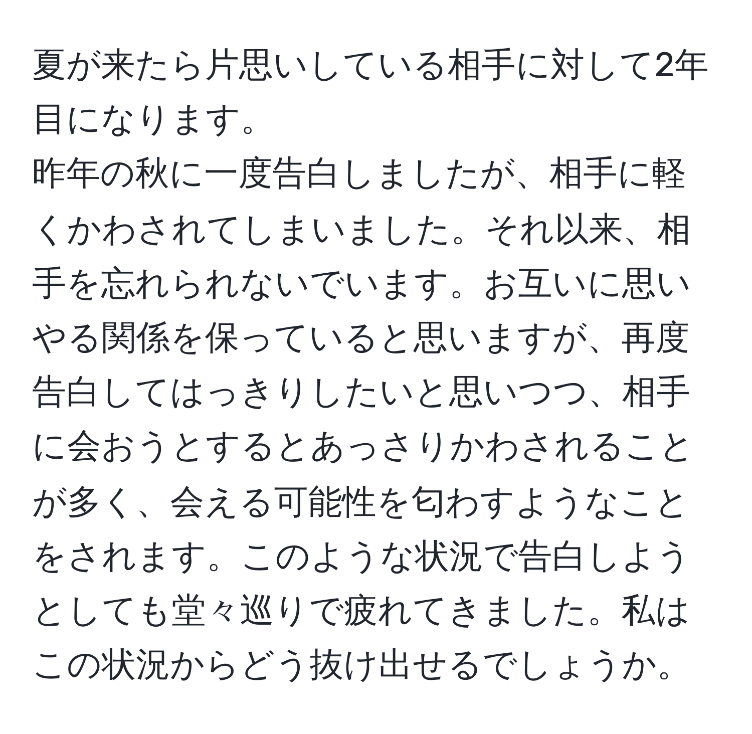 夏が来たら片思いしている相手に対して2年目になります。  
昨年の秋に一度告白しましたが、相手に軽くかわされてしまいました。それ以来、相手を忘れられないでいます。お互いに思いやる関係を保っていると思いますが、再度告白してはっきりしたいと思いつつ、相手に会おうとするとあっさりかわされることが多く、会える可能性を匂わすようなことをされます。このような状況で告白しようとしても堂々巡りで疲れてきました。私はこの状況からどう抜け出せるでしょうか。