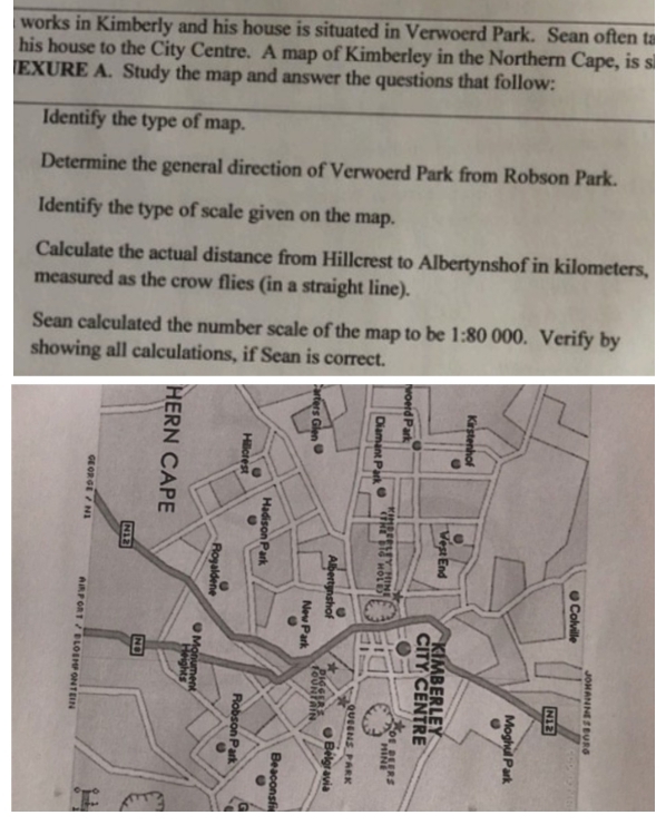 works in Kimberly and his house is situated in Verwoerd Park. Sean often ta 
his house to the City Centre. A map of Kimberley in the Northern Cape, is s 
EXURE A. Study the map and answer the questions that follow: 
Identify the type of map. 
Determine the general direction of Verwoerd Park from Robson Park. 
Identify the type of scale given on the map. 
Calculate the actual distance from Hillcrest to Albertynshof in kilometers, 
measured as the crow flies (in a straight line). 
Sean calculated the number scale of the map to be 1:80 000. Verify by 
showing all calculations, if Sean is correct.