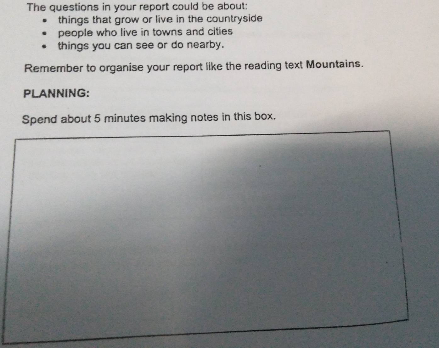 The questions in your report could be about: 
things that grow or live in the countryside 
people who live in towns and cities 
things you can see or do nearby. 
Remember to organise your report like the reading text Mountains. 
PLANNING: 
Spend about 5 minutes making notes in this box.