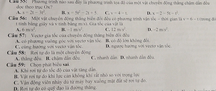 Cau S5: 'Phương trình nào sau đây là phương trình tọa độ của một vật chuyên động thăng chậm dân đều
dọc theo trục Ox?
A. s=2t-3t^2. B. x=5t^2-2t+5. C. v=4-t. D. x=2-5t-t^2. 
Câu 56: Một vật chuyền động thắng biến đổi đều có phương trình vận tốc - thời gian là v=6-t (trong đó
t tính bằng giây và v tính bằng m/s). Gia tốc của vật là
A. 6m/s^2. B. -1m/s^2. C. 12m/s^2. D. -2m/s^2. 
Câu 57: Vectơ gia tốc của chuyên động thăng biến đổi đều
A. có phương vuông góc với vectơ vận tốc, B. có độ lớn không đôi.
C. cùng hướng với vectơ vận tốc. D. ngược hướng với vectơ vận tốc,
Câu 58: Rơi tự do là một chuyền động
A. thăng đều. B. chậm dần đều. C. nhanh dân. D. nhanh dần đều.
Câu 59: Chọn phát biểu sai.
A. Khi rơi tự do tốc độ của vật tăng dần.
B. Vật rơi tự do khi lực cản không khí rất nhỏ so với trọng lực
C. Vận động viên nhảy dù từ máy bay xuồng mặt đất sẽ rơi tự do.
D. Rơi tự do có quỹ đạo là dường thăng.