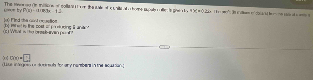 The revenue (in millions of dollars) from the sale of x units at a home supply outlet is given by 
given by P(x)=0.083x-1.3. R(x)=0.22x. The profit (in millions of dollars) from the sale of x units is 
(a) Find the cost equation. 
(b) What is the cost of producing 9 units? 
(c) What is the break-even point? 
(a) C(x)=□
(Use integers or decimals for any numbers in the equation.)