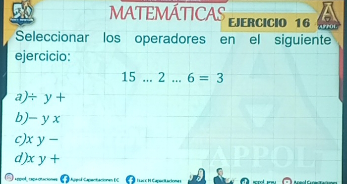 6
50 MATEMÁTICAS EJERCICIO 16 APPOL
Seleccionar los operadores en el siguiente
ejercicio:
15 .._ . 2 _ 6=3
a)/ y +
b) - y x
c) x y -
d) x y +
L0pOl capu Appol Capacitaciones EC Ilaceh Angol Capecitación