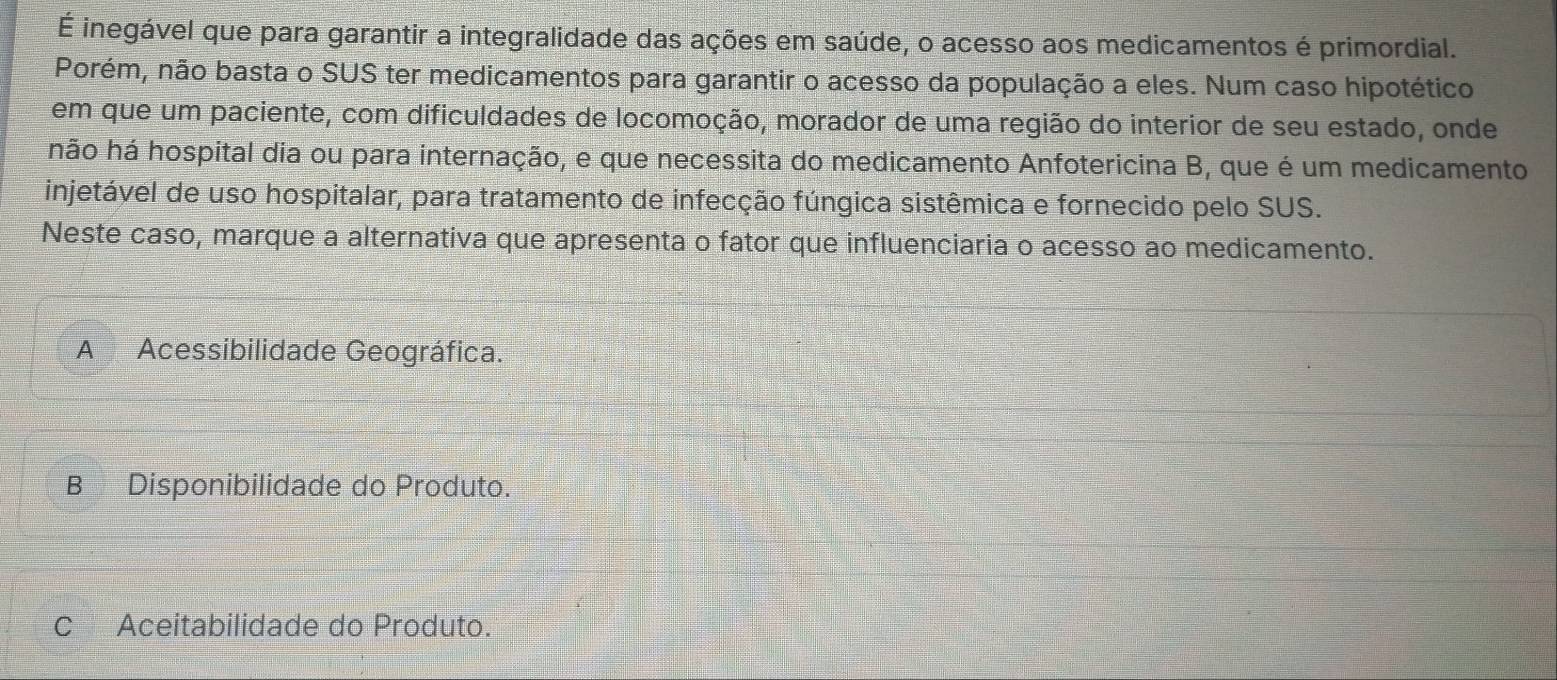 É inegável que para garantir a integralidade das ações em saúde, o acesso aos medicamentos é primordial.
Porém, não basta o SUS ter medicamentos para garantir o acesso da população a eles. Num caso hipotético
em que um paciente, com dificuldades de locomoção, morador de uma região do interior de seu estado, onde
hão há hospital dia ou para internação, e que necessita do medicamento Anfotericina B, que é um medicamento
injetável de uso hospitalar, para tratamento de infecção fúngica sistêmica e fornecido pelo SUS.
Neste caso, marque a alternativa que apresenta o fator que influenciaria o acesso ao medicamento.
A Acessibilidade Geográfica.
B Disponibilidade do Produto.
C Aceitabilidade do Produto.