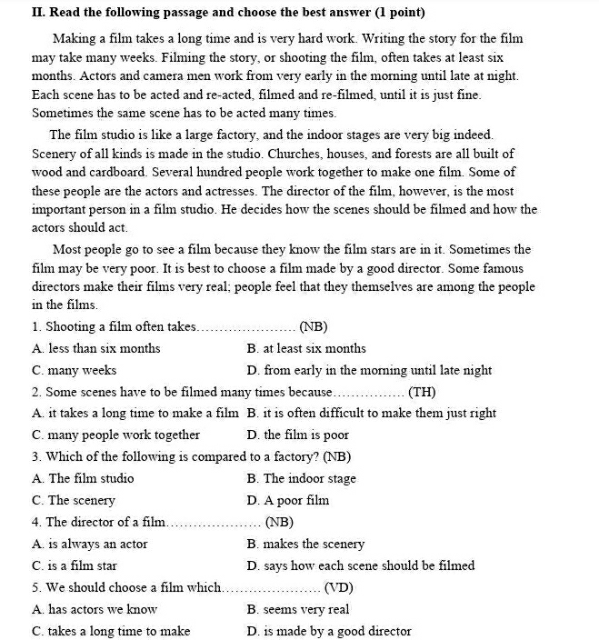 Read the following passage and choose the best answer (1 point)
Making a film takes a long time and is very hard work. Writing the story for the film
may take many weeks. Filming the story, or shooting the film, often takes at least six
months. Actors and camera men work from very early in the morning until late at night.
Each scene has to be acted and re-acted, filmed and re-filmed, until it is just fine.
Sometimes the same scene has to be acted many times.
The film studio is like a large factory, and the indoor stages are very big indeed.
Scenery of all kinds is made in the studio. Churches, houses, and forests are all built of
wood and cardboard. Several hundred people work together to make one film. Some of
these people are the actors and actresses. The director of the film, however, is the most
important person in a film studio. He decides how the scenes should be filmed and how the
actors should act.
Most people go to see a film because they know the film stars are in it. Sometimes the
film may be very poor. It is best to choose a film made by a good director. Some famous
directors make their films very real; people feel that they themselves are among the people
in the films.
1. Shooting a film often takes_ (NB)
A. less than six months B. at least six months
C. many weeks D. from early in the morning until late night
2. Some scenes have to be filmed many times because _(TH)
A. it takes a long time to make a film B. it is often difficult to make them just right
C. many people work together D. the film is poor
3. Which of the following is compared to a factory? (NB)
A. The film studio B. The indoor stage
C. The scenery D. A poor film
4. The director of a film _(NB)
A. is always an actor B. makes the scenery
C. is a film star D. says how each scene should be filmed
5. We should choose a film which._ (VD)
A. has actors we know B. seems very real
C. takes a long time to make D. is made by a good director