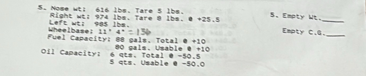 Nose wt; 616 lbs. Tare 5 lbs. 
Right wt; 974 lbs. Tare 8 lbs. @ +25.5
5. Empty Wt. 
Left wt; 985 lbs. 
_ 
Wheelbase; 11°4° Empty C.G._ 
Fuel Capacity; 88 gals. Total @ +10
80 gals. Usable @ +10
Oil Capacity; 6 qts. Total @ −50.5
5 qts. Usable @ -50.0