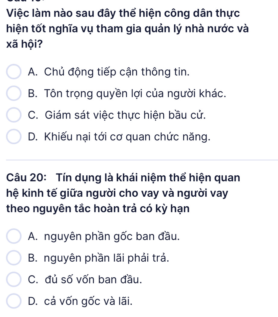 Việc làm nào sau đây thể hiện công dân thực
hiện tốt nghĩa vụ tham gia quản lý nhà nước và
xã hội?
A. Chủ động tiếp cận thông tin.
B. Tôn trọng quyền lợi của người khác.
C. Giám sát việc thực hiện bầu cử.
D. Khiếu nại tới cơ quan chức năng.
Câu 20: Tín dụng là khái niệm thể hiện quan
hệ kinh tế giữa người cho vay và người vay
theo nguyên tắc hoàn trả có kỳ hạn
A. nguyên phần gốc ban đầu.
B. nguyên phần lãi phải trả.
C. đủ số vốn ban đầu.
D. cả vốn gốc và lãi.