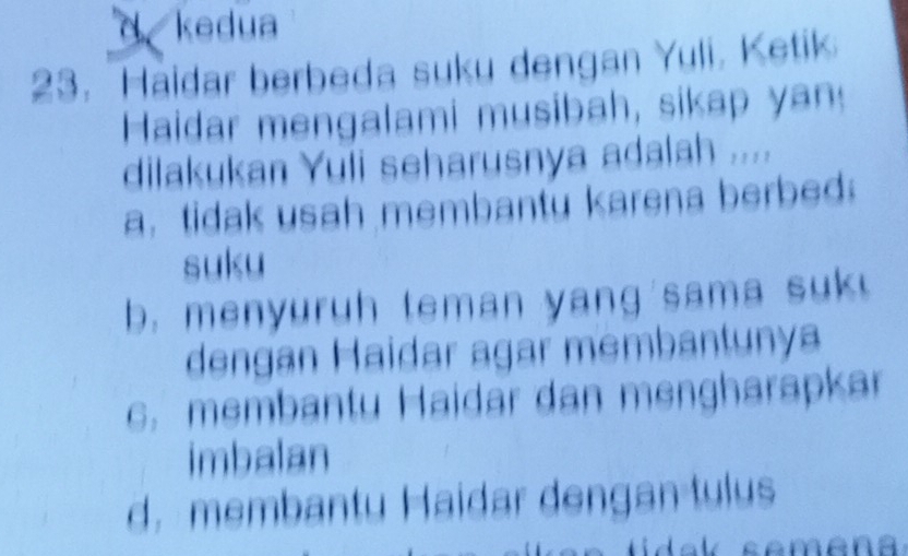 d kedua
23. Haidar berbeda suku dengan Yuli, Ketik
Haidar mengalami musibah, sikap yan
dilakukan Yuli seharusnya adalah ....
a. tidak usah membantu karena berbed
suku
b. menyuruh teman yang sama suk !
dengan Haidar agar membantunya
c. membantu Haidar dan mengharapkar
imbalan
d. membantu Haidar dengan tulus