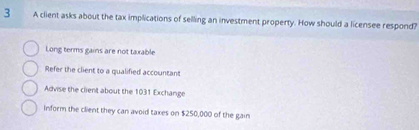 A client asks about the tax implications of selling an investment property. How should a licensee respond?
Long terms gains are not taxable
Refer the client to a qualified accountant
Advise the client about the 1031 Exchange
Inform the client they can avoid taxes on $250,000 of the gain