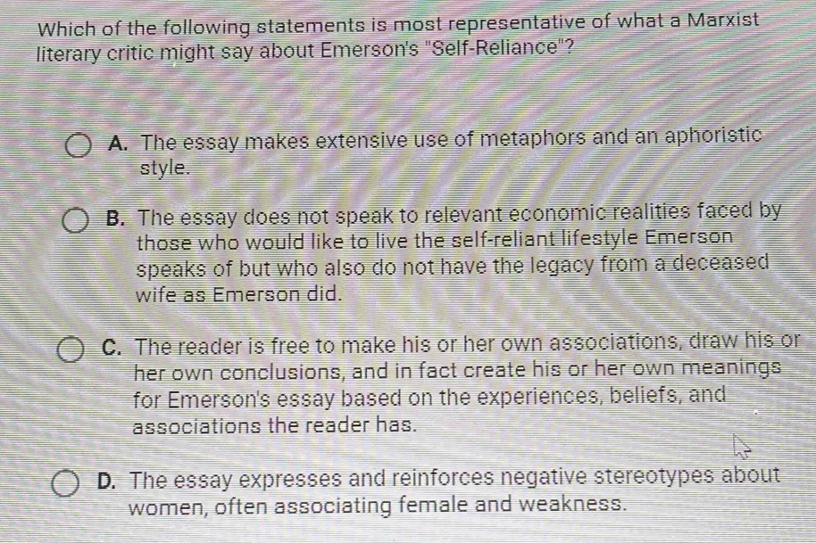 Which of the following statements is most representative of what a Marxist
literary critic might say about Emerson's "Self-Reliance"?
A. The essay makes extensive use of metaphors and an aphoristic
style.
B. The essay does not speak to relevant economic realities faced by
those who would like to live the self-reliant lifestyle Emerson
speaks of but who also do not have the legacy from a deceased
wife as Emerson did.
C. The reader is free to make his or her own associations, draw his or
her own conclusions, and in fact create his or her own meanings
for Emerson's essay based on the experiences, beliefs, and
associations the reader has.
D. The essay expresses and reinforces negative stereotypes about
women, often associating female and weakness.