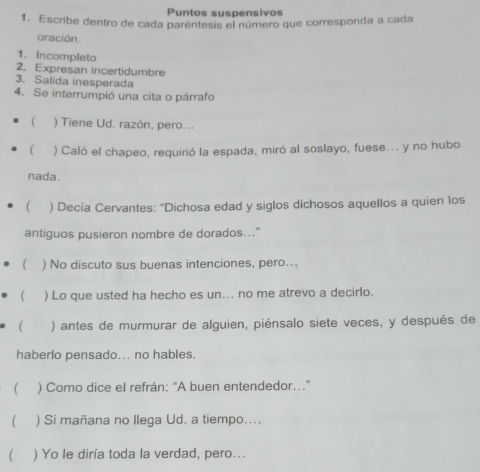 Puntos suspensivos 
1. Escribe dentro de cada paréntesis el número que corresponda a cada 
oración. 
1. Incompleto 
2. Expresan incertidumbre 
3. Salida inesperada 
4. Se interrumpió una cita o párrafo 
 ) Tiene Ud. razón, pero... 
 ) Caló el chapeo, requirió la espada, miró al soslayo, fuese... y no hubo 
nada. 
 ) Decía Cervantes: 'Dichosa edad y siglos dichosos aquellos a quien los 
antiguos pusieron nombre de dorados..." 
( ) No discuto sus buenas intenciones, pero... 
( ) Lo que usted ha hecho es un... no me atrevo a decirlo. 
 ) antes de murmurar de alguien, piénsalo siete veces, y después de 
haberlo pensado... no hables. 
) Como dice el refrán: "A buen entendedor..." 
) Si mañana no Ilega Ud. a tiempo.... 
( ) Yo le diría toda la verdad, pero...