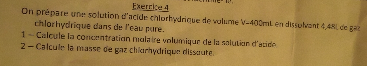 On prépare une solution d'acide chlorhydrique de volume V=400mL en dissolvant 4,48L de gaz 
chlorhydrique dans de l’eau pure. 
1 - Calcule la concentration molaire volumique de la solution d’acide. 
2 - Calcule la masse de gaz chlorhydrique dissoute.