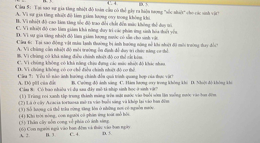 B. 5. C. 4. D. 5.
Câu 5: Tại sao sự gia tăng nhiệt độ toàn cầu có thể gây ra hiện tượng "sốc nhiệt" cho các sinh vật?
A. Vì sự gia tăng nhiệt độ làm giảm lượng oxy trong không khí.
B. Vì nhiệt độ cao làm tăng tốc độ trao đổi chất đến mức không thể duy trì.
C. Vì nhiệt độ cao làm giảm khả năng duy trì các phản ứng sinh hóa thiết yếu.
D. Vì sự gia tăng nhiệt độ làm giảm lượng nước có sẵn cho sinh vật.
Câu 6: Tại sao động vật máu lạnh thường bị ảnh hưởng nặng nề khi nhiệt độ môi trường thay đổi?
A. Vì chúng cần nhiệt độ môi trường ổn định để duy trì chức năng cơ thể.
B. Vì chúng có khả năng điều chỉnh nhiệt độ cơ thể rất kém.
C. Vì chúng không có khả năng chịu đựng các mức nhiệt độ khác nhau.
D. Vì chúng không có cơ chế điều chính nhiệt độ cơ thể.
Câu 7: Yếu tố nào ảnh hưởng chính đến quá trình quang hợp của thực vật?
A. Độ pH của đất B. Cường độ ánh sáng C. Hàm lượng oxy trong không khí D. Nhiệt độ không khí
Câu 8: Có bao nhiêu ví dụ sau đây mô tả nhịp sinh học ở sinh vật?
(1) Trùng roi xanh tập trung thành mảng trên mặt nước vào buổi sớm lặn xuống nước vào ban đêm.
(2) Lá ở cây Acacia tortuosa mở ra vào buổi sáng và khép lại vào ban đêm
(3) Số lượng cá thể trâu rừng tăng lên ở những nơi có nguồn nước.
(4) Khi trời nóng, con người có phản ứng toát mồ hôi.
(5) Thân cây uốn cong về phía có ánh sáng.
(6) Con người ngủ vào ban đêm và thức vào ban ngày.
A. 2. B. 3. C. 4. D. 5.