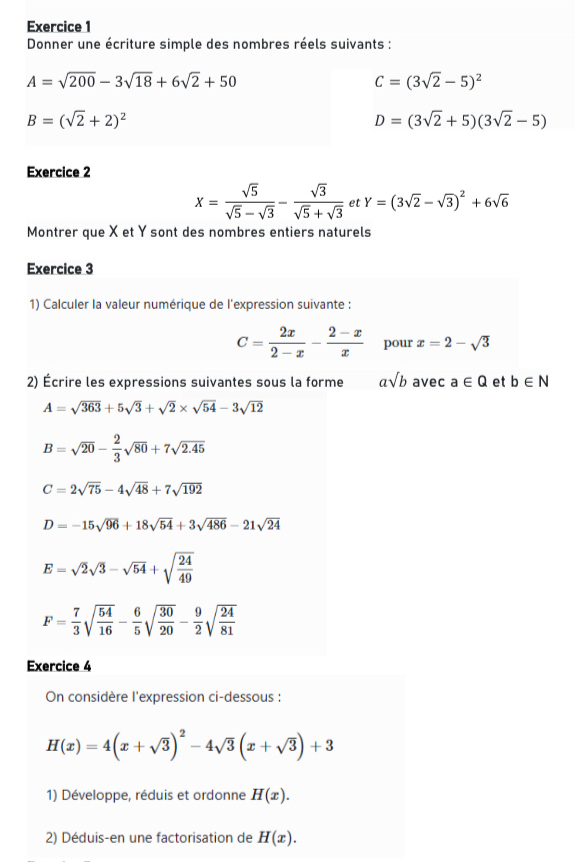 Donner une écriture simple des nombres réels suivants :
A=sqrt(200)-3sqrt(18)+6sqrt(2)+50
C=(3sqrt(2)-5)^2
B=(sqrt(2)+2)^2
D=(3sqrt(2)+5)(3sqrt(2)-5)
Exercice 2
x= sqrt(5)/sqrt(5)-sqrt(3) - sqrt(3)/sqrt(5)+sqrt(3)  et Y=(3sqrt(2)-sqrt(3))^2+6sqrt(6)
Montrer que X et Y sont des nombres entiers naturels
Exercice 3
1) Calculer la valeur numérique de l'expression suivante :
C= 2x/2-x - (2-x)/x  pour x=2-sqrt(3)
2) Écrire les expressions suivantes sous la forme asqrt(b) avec a∈ Q et b∈ N
A=sqrt(363)+5sqrt(3)+sqrt(2)* sqrt(54)-3sqrt(12)
B=sqrt(20)- 2/3 sqrt(80)+7sqrt(2.45)
C=2sqrt(75)-4sqrt(48)+7sqrt(192)
D=-15sqrt(96)+18sqrt(54)+3sqrt(486)-21sqrt(24)
E=sqrt(2)sqrt(3)-sqrt(54)+sqrt(frac 24)49
F= 7/3 sqrt(frac 54)16- 6/5 sqrt(frac 30)20- 9/2 sqrt(frac 24)81
Exercice 4
On considère l'expression ci-dessous :
H(x)=4(x+sqrt(3))^2-4sqrt(3)(x+sqrt(3))+3
1) Développe, réduis et ordonne H(x).
2) Déduis-en une factorisation de H(x).