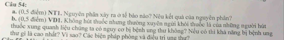 (0,5 điểm) NT1. Nguyên phân xảy ra ở tế bảo nào? Nêu kết quả của nguyên phân? 
b. (0,5 điểm) VD1. Không hút thuốc nhưng thường xuyên ngửi khói thuốc lá của những người hút 
thuốc xung quanh liệu chúng ta có nguy cơ bị bệnh ung thư không? Nếu có thì khả năng bị bệnh ung 
thư gì là cao nhất? Vì sao? Các biện pháp phòng và điều trị ung thự?