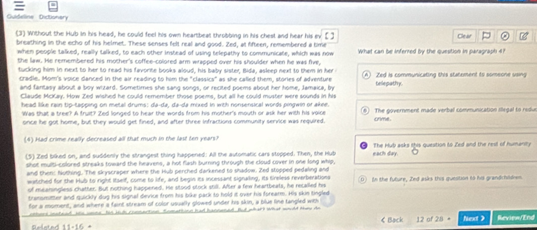 
Guideline Dictionery
(3 Without the Hub in his head, he could feel his own heartbeat throbbing in his chest and hear his [] Clear
breathing in the echo of his helmet. These senses felt real and good. Zed, at fifteen, remembered a time
when people talked, really talked, to each other instead of using telepathy to communicate, which was now What can be inferred by the question in paragraph 4?
the law. He remembered his mother's coffee-colored arm wrapped over his shoulder when he was five,
tucking him in next to her to read his favorite books aloud, his baby sister, Bida, asleep next to them in her (A) Zed is communicating this statement to someone using
cradle. Mom's voice danced in the air reading to him the "classics" as she called them, stories of adventure telepathy.
and fantasy about a boy wizard. Sometimes she sang songs, or recited poems about her home, Jamaica, by
Claude McKay. How Zed wished he could remember those poems, but all he could muster were sounds in his
head like rain tip-tapping on metal drums: da-da, da-da mixed in with nonsensical words pingwin or akee.
Was that a tree? A fruit? Zed longed to hear the words from his mother's mouth or ask her with his voice B) The government made verbal communication illegal to redur
once he got home, but they would get fined, and after three infractions community service was required. crime,
(4) Had crime really decreased all that much in the last ten years?
The Hub asks this question to Zed and the rest of humanity
(5) Zed biked on, and suddenly the strangest thing happened: All the automatic cars stopped. Then, the Hub each day.
shot multi-colored streaks toward the heavens, a hot flash burning through the cloud cover in one long whip,
and then: Nothing. The skyscraper where the Hub perched darkened to shadow. Zed stopped pedaling and
watched for the Hub to right Itself, come to life, and begin its incessant signaling, its tireless reverberations 0
of meaningless chatter. But nothing happened. He stood stock still. After a few heartbeats, he recalled his In the future, Zed asks this question to his grandchildren
transmitter and quickly dug his signal device from his bike pack to hold it over his forearm. His skin tingled
for a moment, and where a faint stream of color usually glowed under his skin, a blue line tangled with
others instead. Wis veins his kih comnection. Sometbing had hannened. But what? What wold they do
Relsted 11-15 * < Back 12 of 28 Next > Review/End