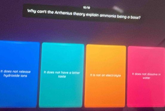 10/10
Why can't the Arrhenius theory explain ammonia being a base?
It does not release It does not have a bitter It is not an electrolyte It does not dissolve in
hydroxide ions taste water