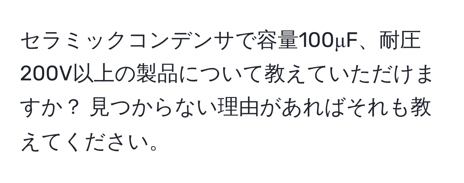 セラミックコンデンサで容量100μF、耐圧200V以上の製品について教えていただけますか？ 見つからない理由があればそれも教えてください。