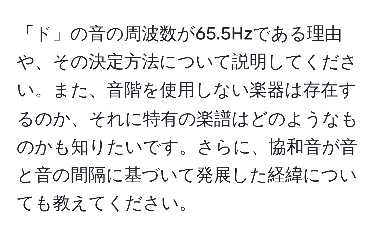 「ド」の音の周波数が65.5Hzである理由や、その決定方法について説明してください。また、音階を使用しない楽器は存在するのか、それに特有の楽譜はどのようなものかも知りたいです。さらに、協和音が音と音の間隔に基づいて発展した経緯についても教えてください。