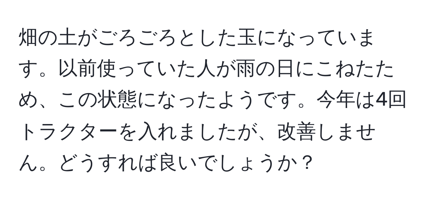 畑の土がごろごろとした玉になっています。以前使っていた人が雨の日にこねたため、この状態になったようです。今年は4回トラクターを入れましたが、改善しません。どうすれば良いでしょうか？