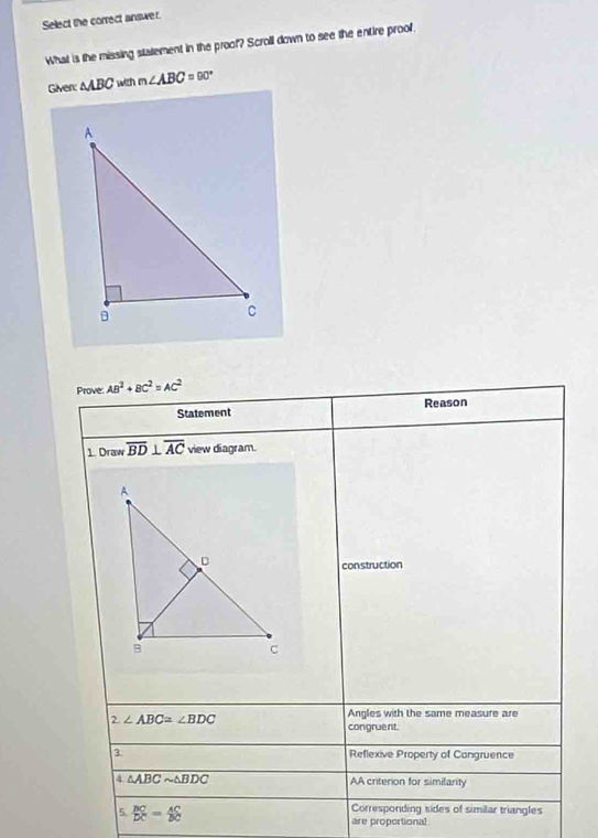 Select the correct answer. 
What is the missing statement in the proof? Scroll down to see the entire proof. 
Given: △ ABC with m∠ ABC=90°
Prove: AB^2+BC^2=AC^2
Statement Reason 
1. Draw overline BD⊥ overline AC view diagram. 
construction 
2 ∠ ABC≌ ∠ BDC
Angles with the same measure are 
congruent. 
3 Reflexive Property of Cangruence 
4 △ ABCsim △ BDC AA criterion for simifarity 
5. beginarrayr BC DCendarray =beginarrayr AC DCendarray Corresponding sides of similar triangles 
are proportional