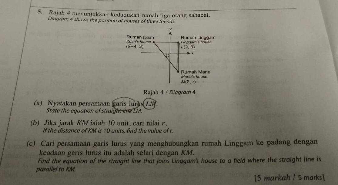 Rajah 4 menunjukkan kedudukan rumah tiga orang sahabat. 
Diagram 4 shows the position of houses of three friends.
y
Rumah Kuan Rumah Linggam 
Kuan's house Linggam's house
K(-4,3)
L(2,3)
x
Rumah Maria 
Maria's house
M(2,r)
Rajah 4 / Diagram 4 
(a) Nyatakan persamaan garis lurus LM. 
State the equation of straight line LM. 
(b) Jika jarak KM ialah 10 unit, cari nilai r, 
If the distance of KM is 10 units, find the value of r. 
(c) Cari persamaan garis lurus yang menghubungkan rumah Linggam ke padang dengan 
keadaan garis lurus itu adalah selari dengan KM. 
Find the equation of the straight line that joins Linggam's house to a field where the straight line is 
parallel to KM. 
[5 markah / 5 marks]