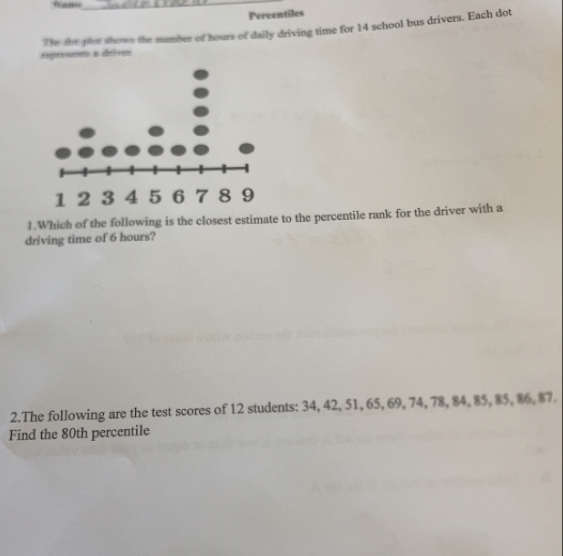 vams_ 
Percentiles 
The io ge shows the number of hours of daily driving time for 14 school bus drivers. Each dot 
oposent a déve 
1.Which of the following is the closest estimate to the percentile rank for the driver with a 
driving time of 6 hours? 
2.The following are the test scores of 12 students: 34, 42, 51, 65, 69, 74, 78, 84, 85, 85, 86, $7. 
Find the 80th percentile