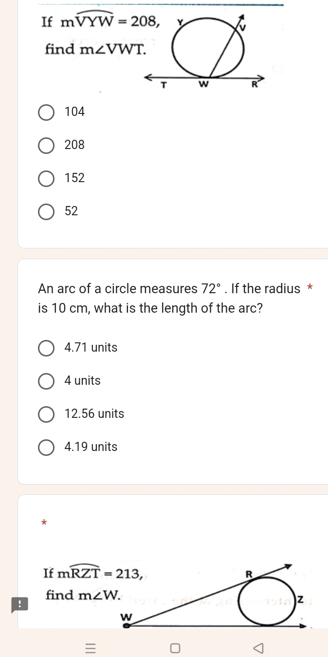 If mwidehat VYW=208, 
find m∠ VWT.
104
208
152
52
An arc of a circle measures 72°. If the radius *
is 10 cm, what is the length of the arc?
4.71 units
4 units
12.56 units
4.19 units
*
If mwidehat RZT=213, 
find m∠ W. 
!
≡