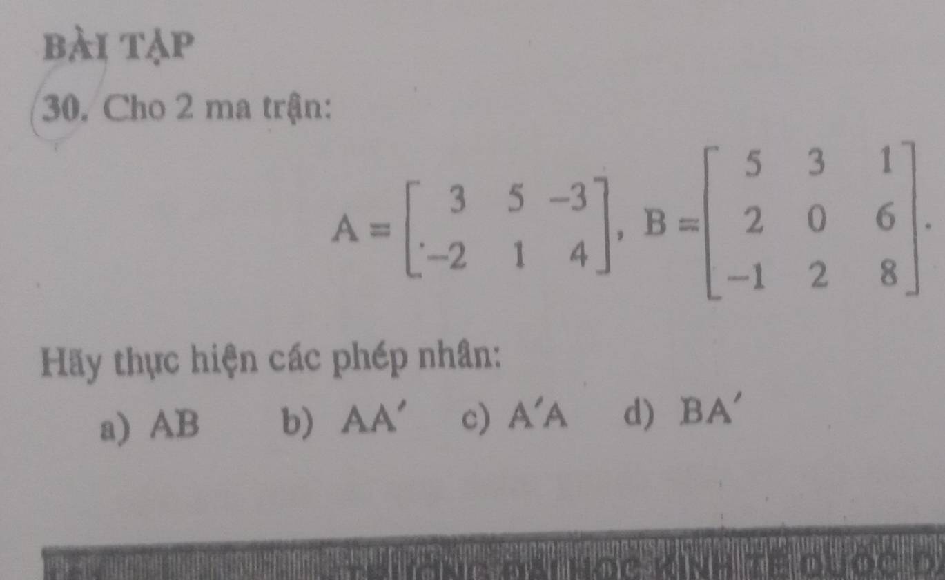 bài tạp 
30. Cho 2 ma trận:
A=beginbmatrix 3&5&-3 -2&1&4endbmatrix , B=beginbmatrix 5&3&1 2&0&6 -1&2&8endbmatrix. 
Hãy thực hiện các phép nhân: 
a) AB b) AA' c) A'A d) BA'