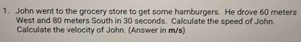 John went to the grocery store to get some hamburgers. He drove 60 meters
West and 80 meters South in 30 seconds. Calculate the speed of John. 
Calculate the velocity of John. (Answer in m/s)