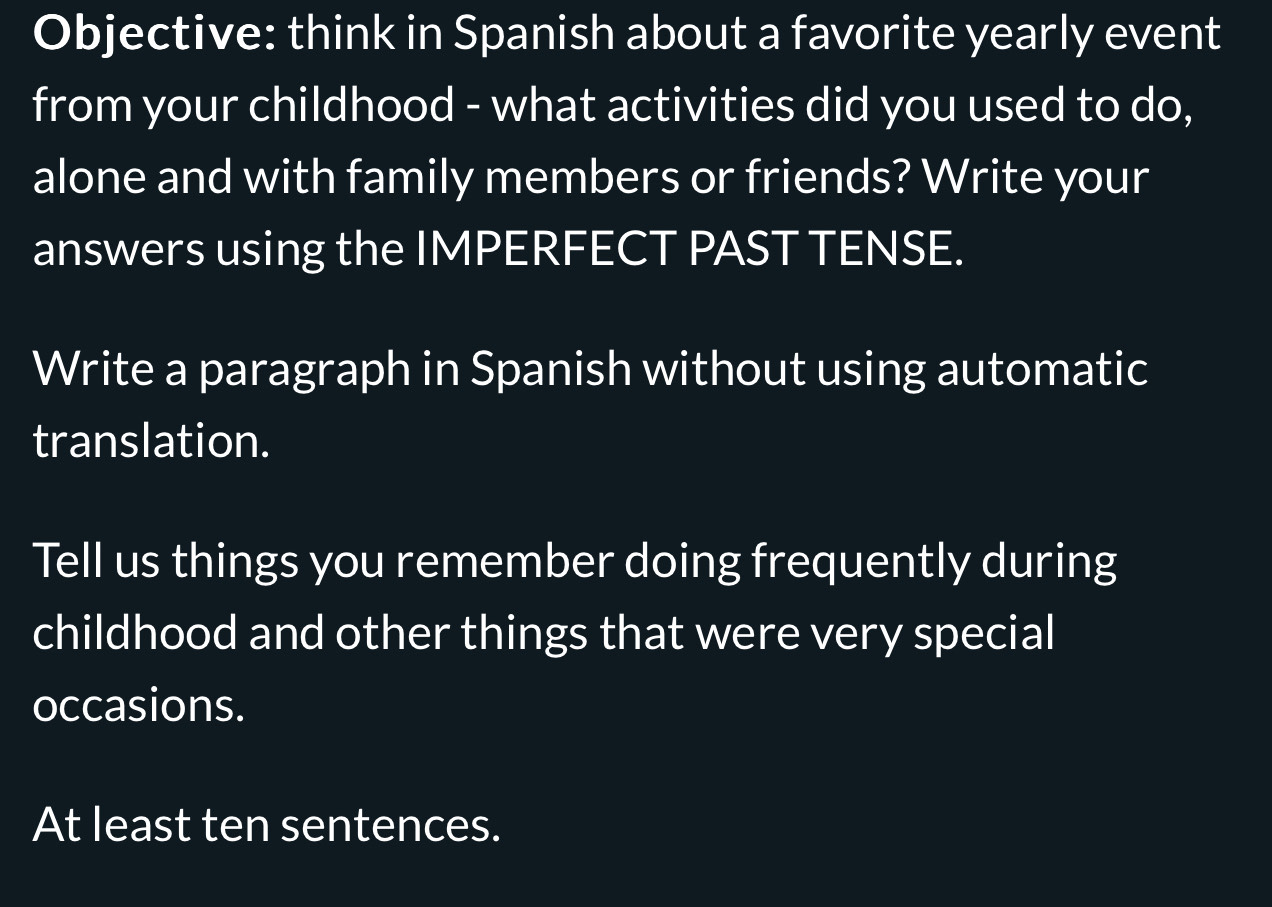 Objective: think in Spanish about a favorite yearly event 
from your childhood - what activities did you used to do, 
alone and with family members or friends? Write your 
answers using the IMPERFECT PAST TENSE. 
Write a paragraph in Spanish without using automatic 
translation. 
Tell us things you remember doing frequently during 
childhood and other things that were very special 
occasions. 
At least ten sentences.