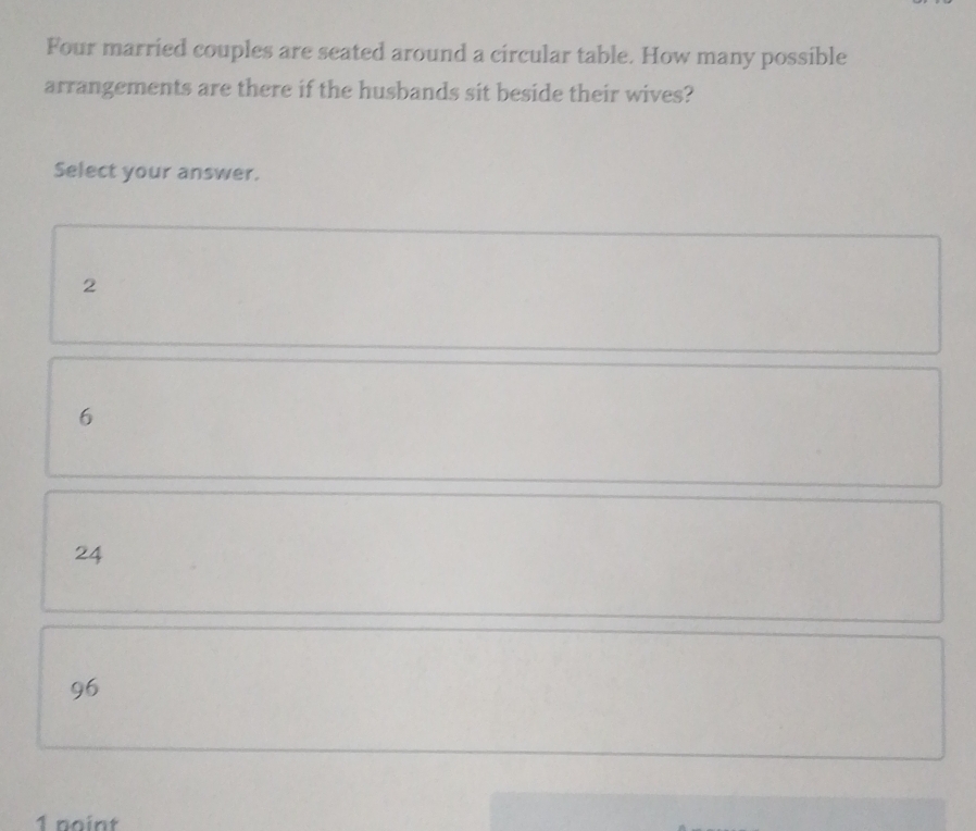 Four married couples are seated around a circular table. How many possible
arrangements are there if the husbands sit beside their wives?
Select your answer.
2
6
24
96
1 point