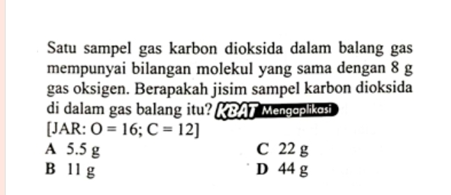 Satu sampel gas karbon dioksida dalam balang gas
mempunyai bilangan molekul yang sama dengan 8 g
gas oksigen. Berapakah jisim sampel karbon dioksida
di dalam gas balang itu? ABAT Mengaplikasi
[JAR: O=16;C=12]
A 5.5 g C 22 g
B 11 g D 44 g