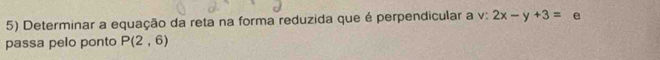 Determinar a equação da reta na forma reduzida que é perpendicular a v: 2x-y+3= e 
passa pelo ponto P(2,6)