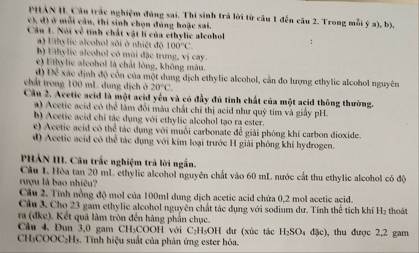 PHAN II. Câu trắc nghiệm đúng sai. Thí sinh trả lời từ câu 1 đến câu 2. Trong mỗi ý a), b),
c), d) ở mỗi câu, thí sinh chọn đúng hoặc sai.
Câu 1. Noi về tính chất vật lí của ethylic alcohol :
a) Ethylic alcohol sôi ở nhiệt độ 100°C.
b) Ethylic alcohol có mùi đặc trưng, vị cay.
c) Ethylic alcohof là chất lỏng, không màu.
d) Để xác định độ cổn của một dung dịch ethylic alcohol, cần đo lượng ethylic alcohol nguyên
chất trong 100 mL dung dịch ở 20°C.
Câu 2. Acetic acid là một acid yếu và có đầy đủ tính chất của một acid thông thường.
a) Acetic acid có thể làm đổi màu chất chỉ thị acid như quỳ tím và giấy pH.
b) Acetic acid chỉ tác dụng với ethylic alcohol tạo ra ester.
c) Acetic acid có thể tác dụng với muối carbonate để giải phóng khí carbon dioxide.
d) Acetic acid có thể tác dụng với kim loại trước H giải phóng khí hydrogen.
PHẢN III. Câu trắc nghiệm trả lời ngắn.
Cầu 1. Hòa tan 20 mL ethylic alcohol nguyên chất vào 60 mL nước cất thu ethylic alcohol có độ
rượu là bao nhiêu?
Câu 2. Tính nồng độ mol của 100ml dung dịch acetic acid chứa 0,2 mol acetic acid.
Câu 3. Cho 23 gam ethylic alcohol nguyên chất tác dụng với sodium dư. Tính thể tích khí H_2 thoát
ra (dke). Kết quả làm tròn đến hàng phần chục.
Câu 4. Đun 3,0 gam CH_3COOH Với C_2H_5OH dư (xúc tác H_2SO_4 đặc), thu được 2,2 gam
CH₃COOC₂H₅. Tính hiệu suất của phản ứng ester hóa.