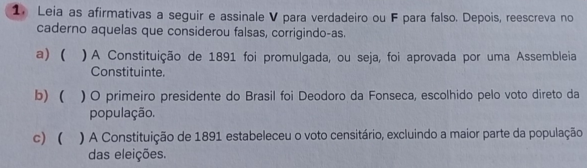 Leia as afirmativas a seguir e assinale V para verdadeiro ou F para falso. Depois, reescreva no 
caderno aquelas que considerou falsas, corrigindo-as. 
a) ( ) A Constituição de 1891 foi promulgada, ou seja, foi aprovada por uma Assembleia 
Constituinte. 
b) ( ) O primeiro presidente do Brasil foi Deodoro da Fonseca, escolhido pelo voto direto da 
população. 
c) ( ` ) A Constituição de 1891 estabeleceu o voto censitário, excluindo a maior parte da população 
das eleições.