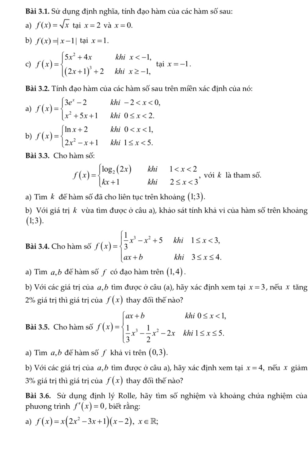 Sử dụng định nghĩa, tính đạo hàm của các hàm shat O' sau:
a) f(x)=sqrt(x) tại x=2 và x=0.
b) f(x)=|x-1| tại x=1.
c) f(x)=beginarrayl 5x^2+4xhix tại x=-1.
Bài 3.2. Tính đạo hàm của các hàm shat O sau trên miền xác định của nó: I
a) f(x)=beginarrayl 3e^x-2 x^2+5x+1endarray. beginarrayr khi-2 <2.endarray
b) f(x)=beginarrayl ln x+2khi0 <5.endarray.
Bài 3.3. Cho hàm số:
f(x)=beginarrayl log _2(2x)khi1 <3endarray. , với k là tham số.
a) Tìm k để hàm số đã cho liên tục trên khoảng (1;3).
b) Với giá trị k vừa tìm được ở câu a), khảo sát tính khả vi của hàm số trên khoảng
(1;3).
Bài 3.4. Cho hàm số f(x)=beginarrayl  1/3 x^3-x^2+5khi1≤ x<3, ax+bkhi3≤ x≤ 4.endarray.
a) Tìm a,b để hàm số f có đạo hàm trên (1,4).
b) Với các giá trị của α,b tìm được ở câu (a), hãy xác định xem tại x=3 ,  nếu x tăng
2% giá trị thì giá trị của f(x) thay đổi thế nào?
Bài 3.5. Cho hàm số f(x)=beginarrayl ax+bkhi0≤ x<1,  1/3 x^3- 1/2 x^2-2xkhi1≤ x≤ 5.endarray.
a) Tìm a,b để hàm số ƒ khả vi trên (0,3).
b) Với các giá trị của α,b tìm được ở câu a), hãy xác định xem tại x=4 , nếu x giảm
3% giá trị thì giá trị của f(x) thay đổi thế nào?
Bài 3.6. Sử dụng định lý Rolle, hãy tìm số nghiệm và khoảng chứa nghiệm của
phương trình f'(x)=0 , biết rằng:
a) f(x)=x(2x^2-3x+1)(x-2),x∈ R;