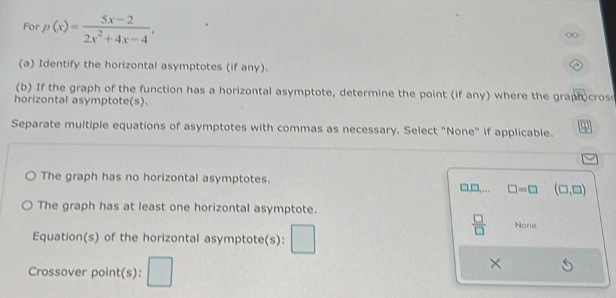For p(x)= (5x-2)/2x^2+4x-4 , 
(a) Identify the horizontal asymptotes (if any).
(b) If the graph of the function has a horizontal asymptote, determine the point (if any) where the graphocross
horizontal asymptote(s).
Separate multiple equations of asymptotes with commas as necessary. Select "None" if applicable.
The graph has no horizontal asymptotes.
□,□,… □ =□ (□ ,□ )
The graph has at least one horizontal asymptote.
 □ /□   None
Equation(s) of the horizontal asymptote(s):
×
Crossover point(s):