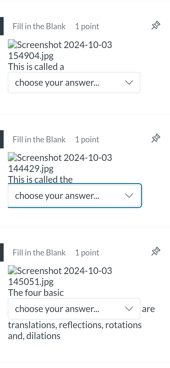 Fill in the Blank 1 point
*Screenshot 2024-10-03
154904.jpg
This is called a
choose your answer...
Fill in the Blank 1 point
I Screenshot 2024-10-03
144429.jpg
This is called the
choose your answer...
Fill in the Blank 1 point
Screenshot 2024-10-03
145051.jpg
The four basic
choose your answer... are
translations, reflections, rotations
and, dilations