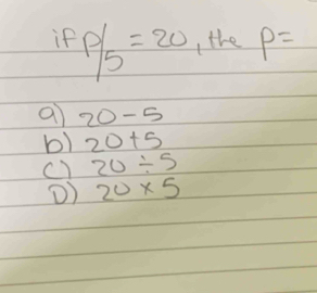 if P/5=20 the P=
a 20-5
b) 20+5
c) 20/ 5
() 20* 5