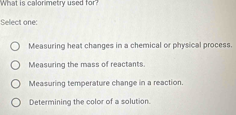 What is calorimetry used for?
Select one:
Measuring heat changes in a chemical or physical process.
Measuring the mass of reactants.
Measuring temperature change in a reaction.
Determining the color of a solution.