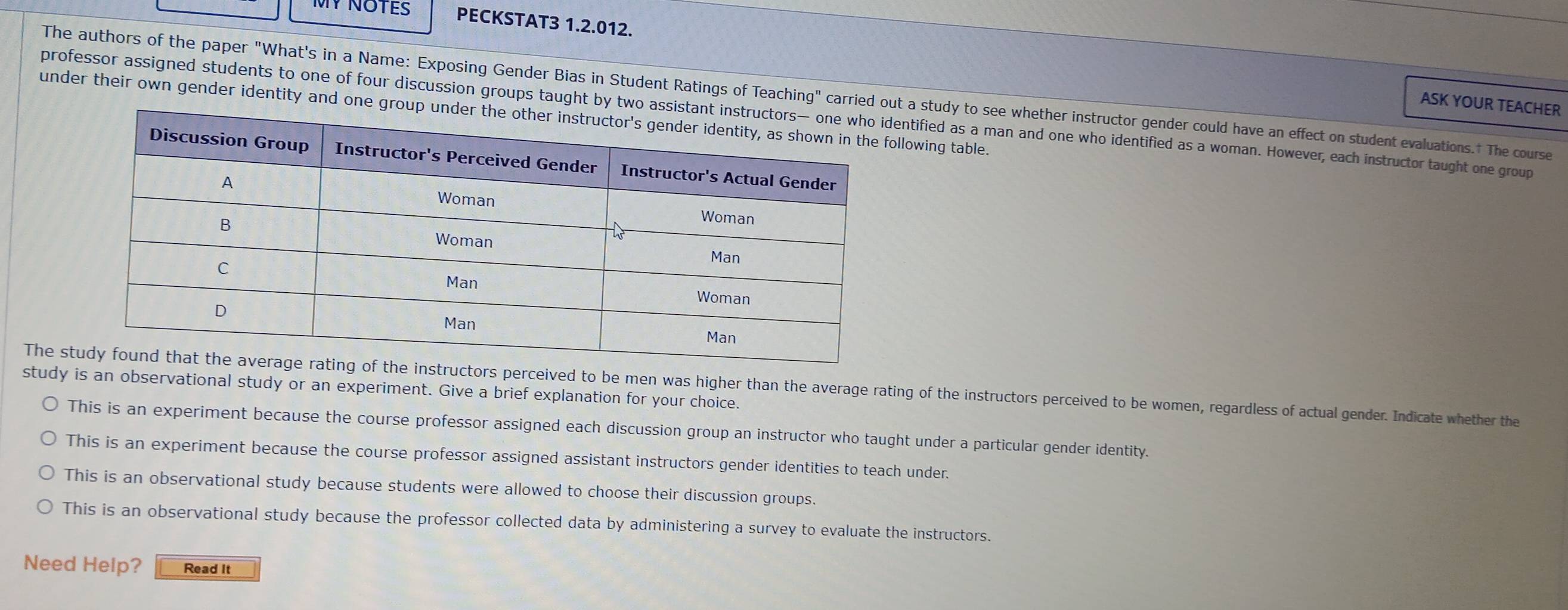 MY NOTES PECKSTAT3 1.2.012.
The authors of the paper "What's in a Name: Exposing Gender Bias in Student Ratings of Teaching" carried ot a study to see whether instructor gender could have an effect on student evaluations.† The course
ASK YOUR TEACHER
under their own gender identity and onellowing table.
professor assigned students to one of four discussion groups taught by tntified as a man and one who identified as a woman. However, each instructor taught one group
The sctors perceived to be men was higher than the average rating of the instructors perceived to be women, regardless of actual gender. Indicate whether the
study is an observational study or an experiment. Give a brief explanation for your choice.
This is an experiment because the course professor assigned each discussion group an instructor who taught under a particular gender identity.
This is an experiment because the course professor assigned assistant instructors gender identities to teach under.
This is an observational study because students were allowed to choose their discussion groups.
This is an observational study because the professor collected data by administering a survey to evaluate the instructors.
Need Help? Read It