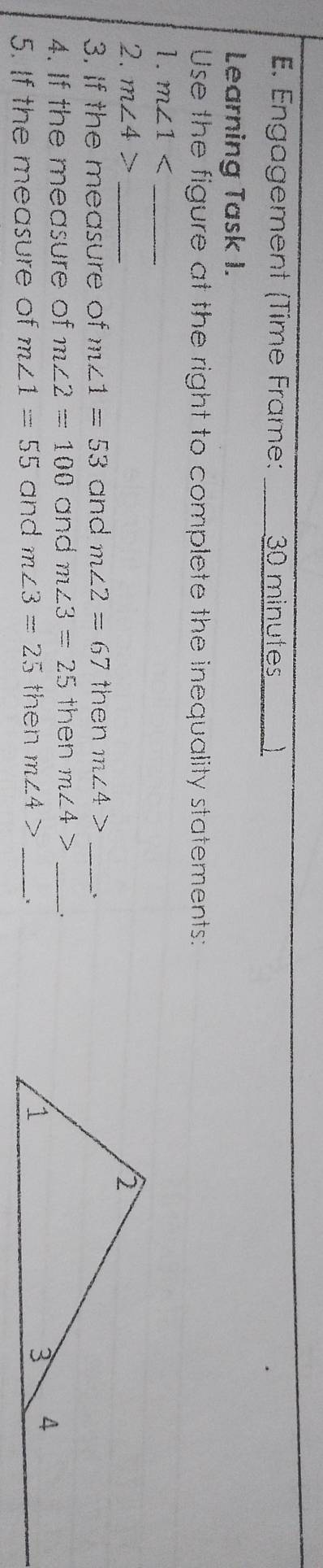 Engagement (Time Frame: 30 minutes 
Learning Task I. 
Use the figure at the right to complete the inequality statements: 
1. m∠ 1 _ 
2. m∠ 4> _ 
3. If the measure of m∠ 1=53 and m∠ 2=67 then m∠ 4> _ 
4. If the measure of m∠ 2=100 and m∠ 3=25 then m∠ 4> _ 
5. If the measure of m∠ 1=55 and m∠ 3=25 then m∠ 4> _