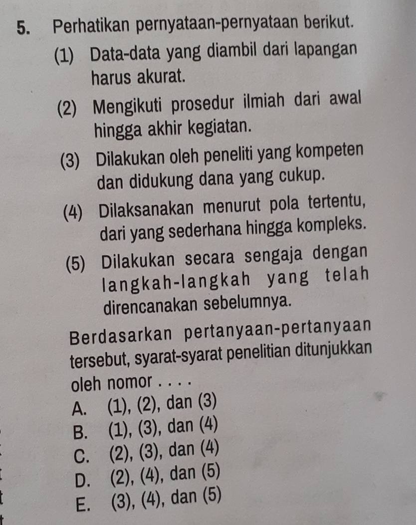 Perhatikan pernyataan-pernyataan berikut.
(1) Data-data yang diambil dari lapangan
harus akurat.
(2) Mengikuti prosedur ilmiah dari awal
hingga akhir kegiatan.
(3) Dilakukan oleh peneliti yang kompeten
dan didukung dana yang cukup.
(4) Dilaksanakan menurut pola tertentu,
dari yang sederhana hingga kompleks.
(5) Dilakukan secara sengaja dengan
langkah-langkah yang telah
direncanakan sebelumnya.
Berdasarkan pertanyaan-pertanyaan
tersebut, syarat-syarat penelitian ditunjukkan
oleh nomor . . . .
A. (1), (2), dan (3)
B. (1), (3), dan (4)
C. (2), (3), dan (4)
D. (2), (4), dan (5)
E. (3), (4), dan (5)