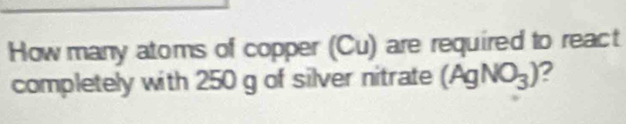 How many atoms of copper (Cu) are required to react 
completely with 250 g of silver nitrate (AgNO_3) 2