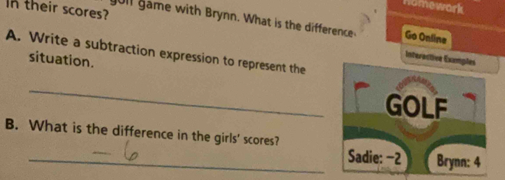 Homework 
In their scores? 
ull game with Brynn. What is the difference Go Onlina 
A. Write a subtraction expression to represent the 
situation. 
Interactive Examples 
_ 
GOLF 
B. What is the difference in the girls' scores? 
_Sadie: −2 Brynn: 4