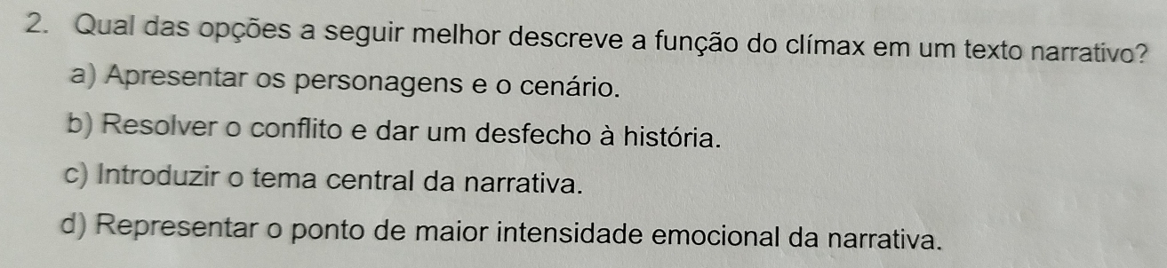 Qual das opções a seguir melhor descreve a função do clímax em um texto narrativo?
a) Apresentar os personagens e o cenário.
b) Resolver o conflito e dar um desfecho à história.
c) Introduzir o tema central da narrativa.
d) Representar o ponto de maior intensidade emocional da narrativa.